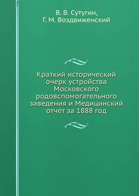 Краткий исторический очерк устройства Московского родовспомогательного заведения и Медицинский отчет за 1888 год.