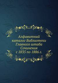 Алфавитный каталог Библиотеки Главного штаба. Сочинения с 1835 по 1886 г.