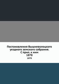 Постановления Вышневолоцкого уездного земского собрания. С прил. к ним. 1878
