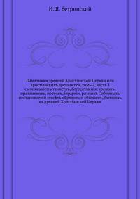 Памятники древней Христiанской Церкви или христiанскихъ древностей, томъ 2, часть 3. съ описанiемъ таинствъ, богослуженiя, храмовъ, праздниковъ, постовъ, Iерархiи, разныхъ Соборныхъ постановленiй и вс?хъ обрядовъ и обычаевъ, бывшихъ въ древней Христiанско