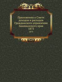Приложения к Смете доходов и расходов Гражданского управления Закавказского края. 1873