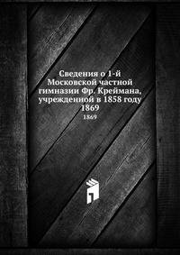 Сведения о 1-й Московской частной гимназии Фр. Креймана, учрежденной в 1858 году. 1869