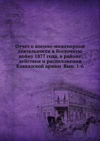 Отчет о военно-инженерной деятельности в Восточную войну 1877 года, в районе действия и расположения Кавказской армии Вып. 1-6