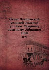 Отчет Чухломской уездной земской управы Уездному земскому собранию. 1898