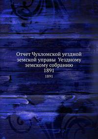 Отчет Чухломской уездной земской управы Уездному земскому собранию. 1891