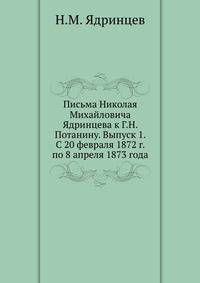 Письма Николая Михайловича Ядринцева к Г.Н. Потанину. Выпуск 1. С 20 февраля 1872 г. по 8 апреля 1873 года