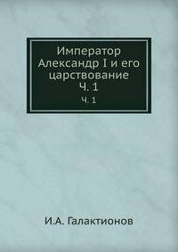 Император Александр I и его царствование. Ч. 1