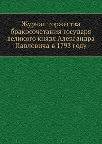 Журнал торжества бракосочетания государя великого князя Александра Павловича в 1793 году