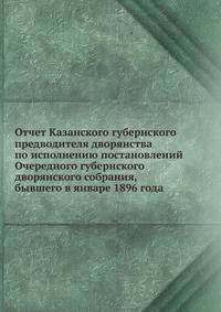Отчет Казанского губернского предводителя дворянства по исполнению постановлений Очередного губернского дворянского собрания, бывшего в январе 1896 года