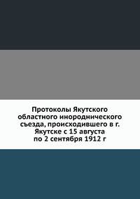 Протоколы Якутского областного инороднического съезда, происходившего в г. Якутске с 15 августа по 2 сентября 1912 г.