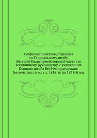 Собрание приказов, отданных по Генеральному штабу. (бывшей Квартирмейстерской части) ко всегдашнему руководству, с учреждения Главнаго штаба Его Императорскаго Величества, то есть: с 1815-го по 1831-й год