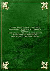 Преобразования старых и учреждение новых монастырей с 1764-95 по 1 июля 1890 года. материал для историко-топографического исследования о православных монастырях в Российской империи