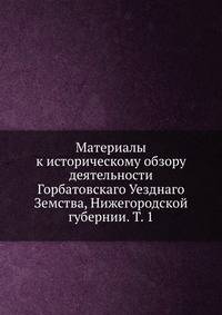 Материалы к историческому обзору деятельности Горбатовскаго Уезднаго Земства, Нижегородской губернии. Т. 1