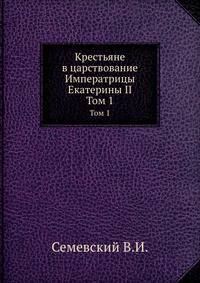 Крестьяне в царствование Императрицы Екатерины II.. Том 1