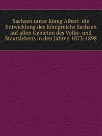 Saсhsen unter Kоnig Albert die Entwicklung des Kоnigreichs Sachsen auf allen Gebieten des Volks- und Staatslebens in den Jahren 1873-1898