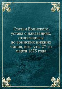 Статьи Воинского устава о наказаниях, относящиеся до воинских нижних чинов, выс. утв. 27-го марта 1875 года