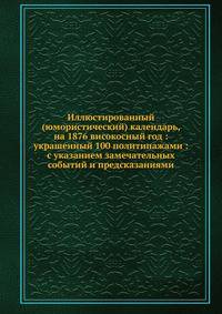 Иллюстированный (юмористический) календарь, на 1876 високосный год : украшенный 100 политипажами : с указанием замечательных событий и предсказаниями