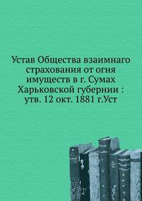 Устав Общества взаимнаго страхования от огня имуществ в г. Сумах Харьковской губернии : утв. 12 окт. 1881 г.Уст