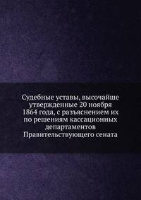 Судебные уставы, высочайше утвержденные 20 ноября 1864 года, с разъяснением их по решениям кассационных департаментов Правительствующего сената
