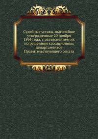 Судебные уставы, высочайше утвержденные 20 ноября 1864 года, с разъяснением их по решениям кассационных департаментов Правительствующего сената