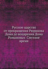 Русское царство от прекращения Рюрикова Дома до воцарения Дома Романовых Смутное время