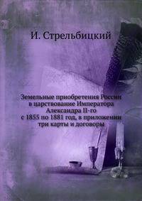 Земельные приобретения России в царствование Императора Александра II-го. с 1855 по 1881 год, в приложении три карты и договоры