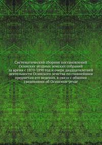 Систематический сборник постановлений Осинских уездных земских собраний. за время с 1870-1890 год и очерк двадцатилетней деятельности Осинского земства по главнейшим предметам его ведения, в связи с общими сведениями об Осинском уезде