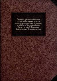 Падение царского режима. Стенографические отчеты допросов и показаний, данных в 1917 году в Чрезвычайной Следственной Комиссии Временного Правительства