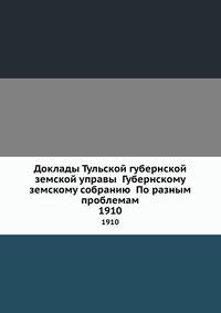 Доклады Тульской губернской земской управы Губернскому земскому собранию По разным проблемам. 1910