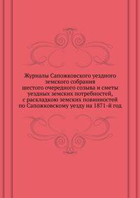 Журналы Сапожковского уездного земского собрания. шестого очередного созыва и сметы уездных земских потребностей, с раскладкою земских повинностей по Сапожковскому уезду на 1871-й год