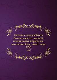 Отчет о присуждении Ломоносовских премий, читанный в торжеств. заседании Имп. Акад. наук. 1905