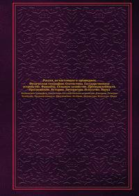 Россия, ее настоящее и прошедшее. Физическая география. Статистика. Государственное устройство. Финансы. Сельское хозяйство. Промышленность. Просвещение. История. Литература. Искусство. Наука