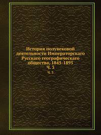 История полувековой деятельности Императорскаго Русскаго географическаго общества, 1845-1895. Часть 3