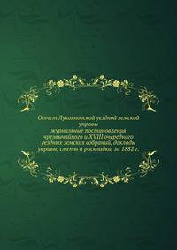 Отчет Лукояновской уездной земской управы. журнальные постановления чрезвычайного и XVIII очередного уездных земских собраний, доклады управы, сметы и раскладка, за 1882 г.