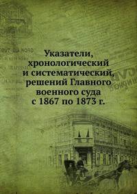 Указатели, хронологический и систематический, решений Главного военного суда. с 1867 по 1873 г.