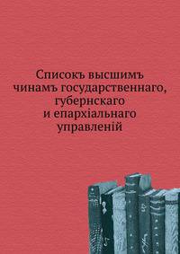 Списокъ высшимъ чинамъ государственнаго, губернскаго и епархiальнаго управленiй