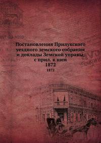 Постановления Прилукского уездного земского собрания и доклады Земской управы, с прил. к ним. 1872