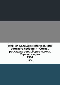 Журнал Балашовского уездного земского собрания Сметы, раскладка зем. сборов и докл. Управы с прил.. 1904