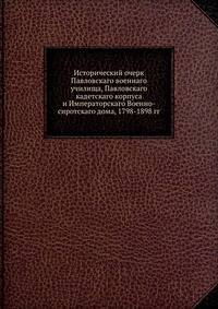Исторический очерк Павловскаго военнаго училища, Павловскаго кадетскаго корпуса и Императорскаго Военно-сиротскаго дома, 1798-1898 гг.