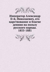 Император Александр II-й, Николаевич, его царствование и благие деяния на пользу русского народа. 1855-1881
