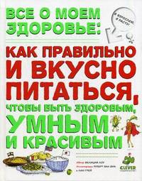Все о моем здоровье. Как правильно и вкусно питаться, чтобы быть здоровым, умным и красивым. Для детей от 10 лет