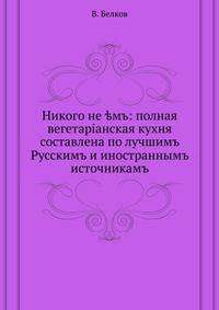 Никого не ?мъ: полная вегетарiанская кухня. составлена по лучшимъ Русскимъ и иностраннымъ источникамъ