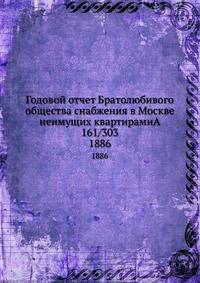 Годовой отчет Братолюбивого общества снабжения в Москве неимущих квартирами 161/303. за 1885