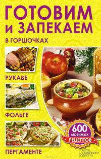 Готовим и запекаем в горшочках, рукаве, фольге, пергаменте. 600 любимых рецептов