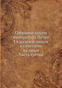Собрание писем императора Петра I к разным лицам с ответами на оныя. Часть третья