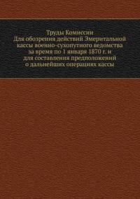 Труды Комиссии. Для обозрения действий Эмеритальной кассы военно-сухопутного ведомства за время по 1 января 1870 г. и для составления предположений о дальнейших операциях кассы