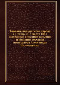 Тяжелые дни русского народа с 1-го по 15-е марта 1881. Подробное описание событий и кончины государя императора Александра Николаевича.
