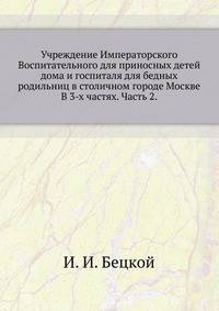Учреждение Императорского Воспитательного для приносных детей дома и госпиталя для бедных родильниц в столичном городе Москве. В 3-х частях. Часть 2.