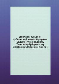 Доклады Тульской губернской земской управы. Седьмому очередному Тульскому Губернскому Земскому Собранию. Книга I