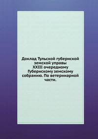 Доклад Тульской губернской земской управы. XXIII очередному Губернскому земскому собранию. По ветеринарной части.